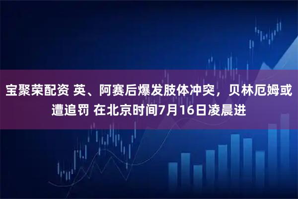 宝聚荣配资 英、阿赛后爆发肢体冲突，贝林厄姆或遭追罚 在北京时间7月16日凌晨进