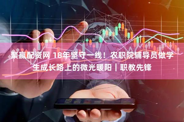 聚赢配资网 18年坚守一线！农职院辅导员做学生成长路上的微光暖阳｜职教先锋
