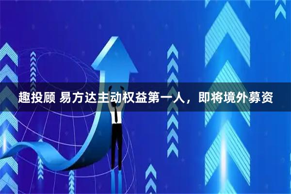 趣投顾 易方达主动权益第一人，即将境外募资