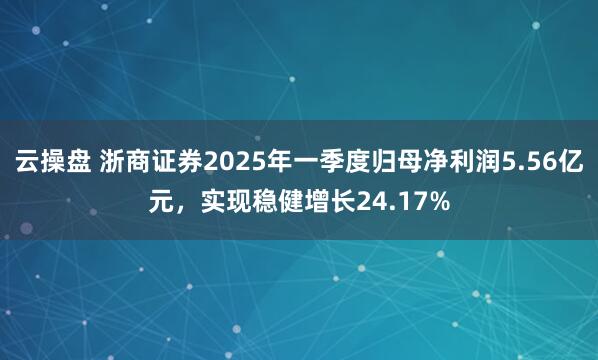 云操盘 浙商证券2025年一季度归母净利润5.56亿元，实现稳健增长24.17%