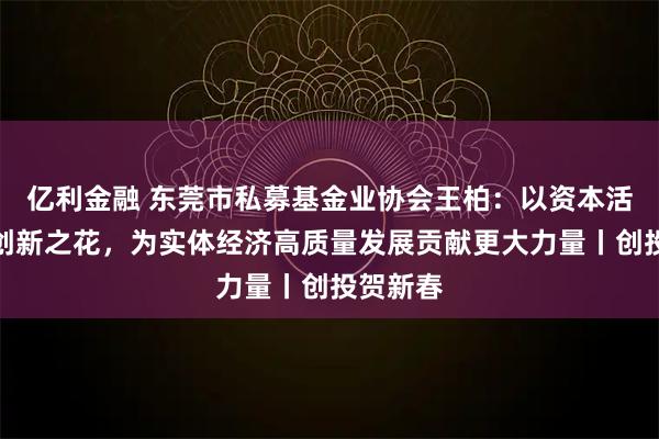 亿利金融 东莞市私募基金业协会王柏：以资本活水滋养创新之花，为实体经济高质量发展贡献更大力量丨创投贺新春