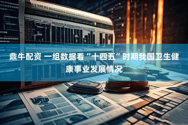 鼎牛配资 一组数据看“十四五”时期我国卫生健康事业发展情况