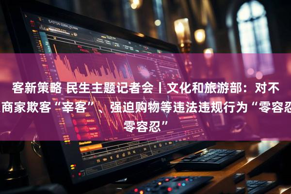 客新策略 民生主题记者会丨文化和旅游部：对不良商家欺客“宰客”、强迫购物等违法违规行为“零容忍”