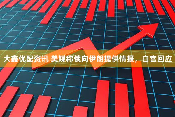 大鑫优配资讯 美媒称俄向伊朗提供情报，白宫回应