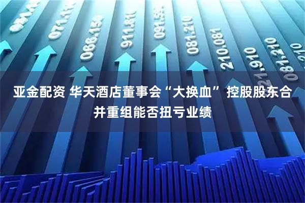 亚金配资 华天酒店董事会“大换血” 控股股东合并重组能否扭亏业绩