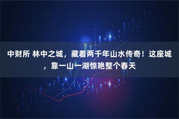 中财所 林中之城，藏着两千年山水传奇！这座城，靠一山一湖惊艳整个春天