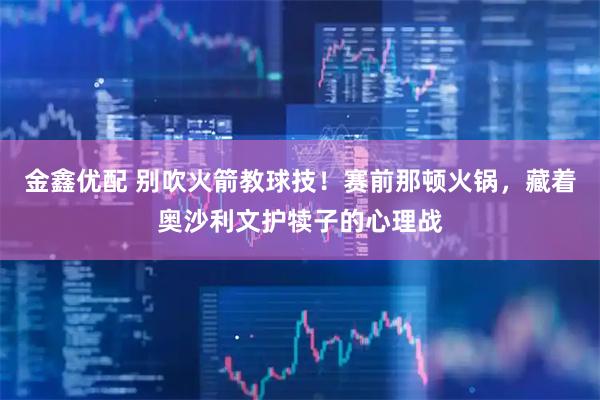 金鑫优配 别吹火箭教球技！赛前那顿火锅，藏着奥沙利文护犊子的心理战