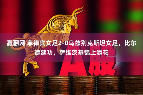 赢翻网 菲律宾女足2-0乌兹别克斯坦女足，比尔德建功，萨维茨基锦上添花
