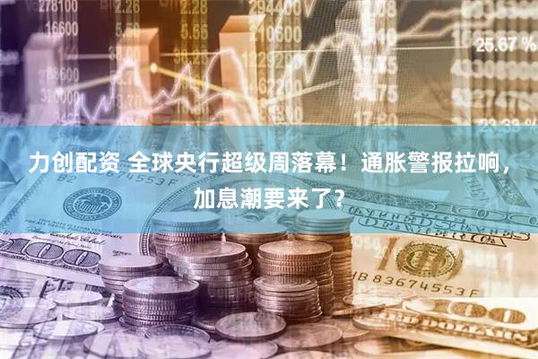 力创配资 全球央行超级周落幕!通胀警报拉响,加息潮要来了?