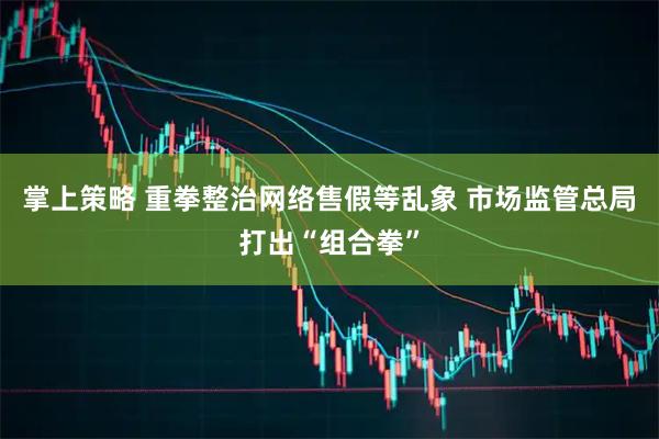 掌上策略 重拳整治网络售假等乱象 市场监管总局打出“组合拳”