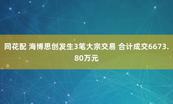 同花配 海博思创发生3笔大宗交易 合计成交6673.80万元