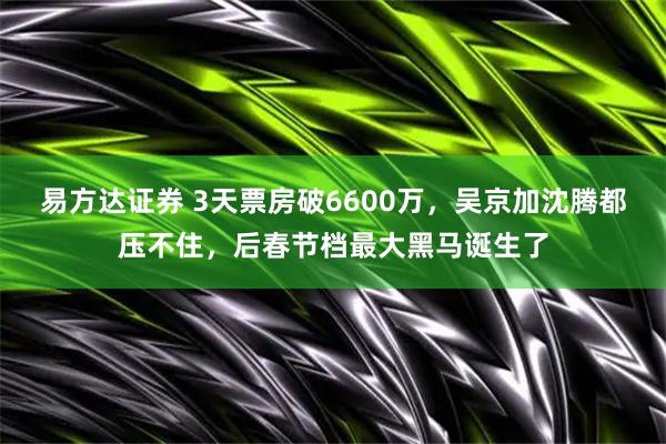 易方达证券 3天票房破6600万，吴京加沈腾都压不住，后春节档最大黑马诞生了