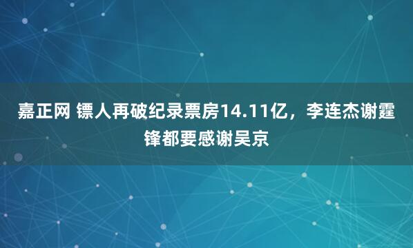 嘉正网 镖人再破纪录票房14.11亿，李连杰谢霆锋都要感谢吴京