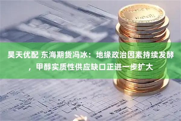 昊天优配 东海期货冯冰：地缘政治因素持续发酵，甲醇实质性供应缺口正进一步扩大