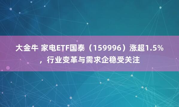 大金牛 家电ETF国泰（159996）涨超1.5%，行业变革与需求企稳受关注