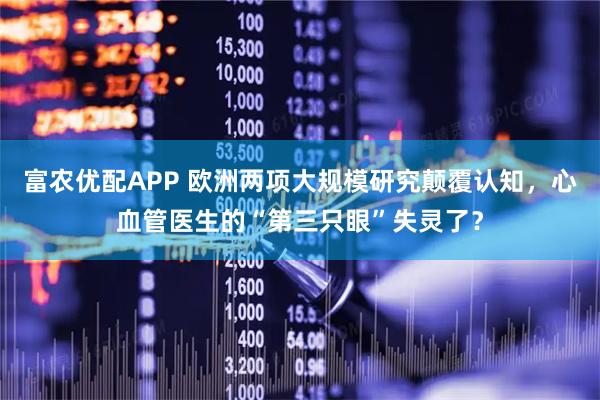 富农优配APP 欧洲两项大规模研究颠覆认知，心血管医生的“第三只眼”失灵了？