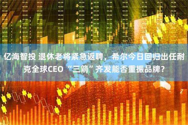 亿海智投 退休老将紧急返聘,希尔今日回归出任耐克全球CEO “三箭”齐发能否重振品牌?