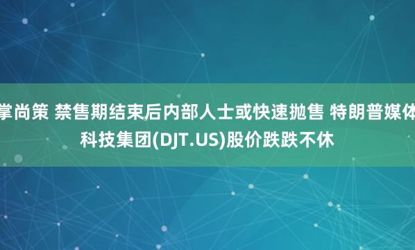 掌尚策 禁售期结束后内部人士或快速抛售 特朗普媒体科技集团(DJT.US)股价跌跌不休