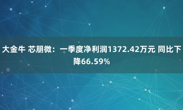 大金牛 芯朋微：一季度净利润1372.42万元 同比下降66.59%