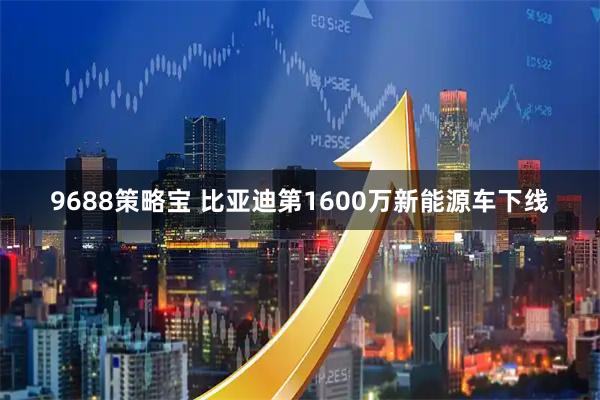 9688策略宝 比亚迪第1600万新能源车下线