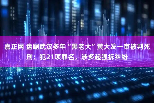 嘉正网 盘踞武汉多年“黑老大”黄大发一审被判死刑：犯21项罪名，涉多起强拆纠纷