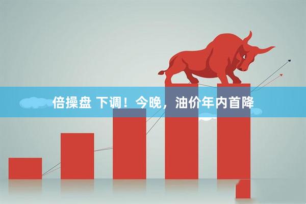 倍操盘 下调！今晚，油价年内首降