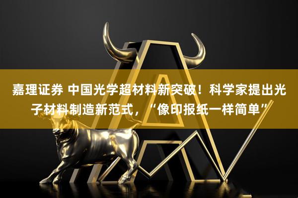 嘉理证券 中国光学超材料新突破！科学家提出光子材料制造新范式，“像印报纸一样简单”