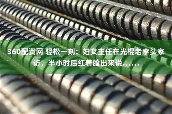 360配资网 轻松一刻：妇女主任在光棍老李头家访，半小时后红着脸出来说……
