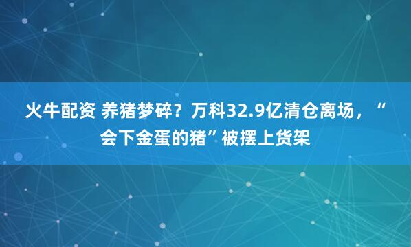 火牛配资 养猪梦碎？万科32.9亿清仓离场，“会下金蛋的猪”被摆上货架