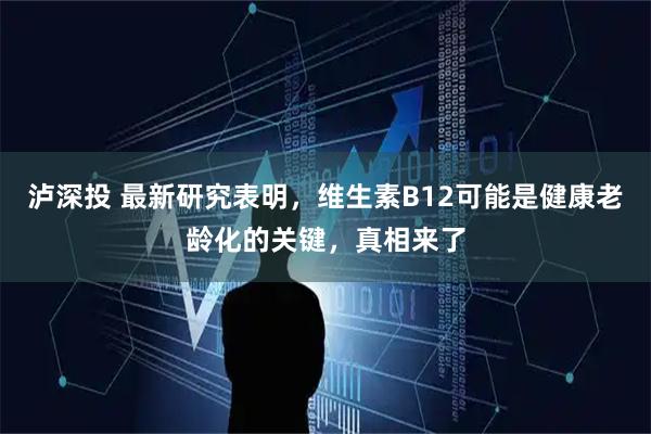 泸深投 最新研究表明，维生素B12可能是健康老龄化的关键，真相来了