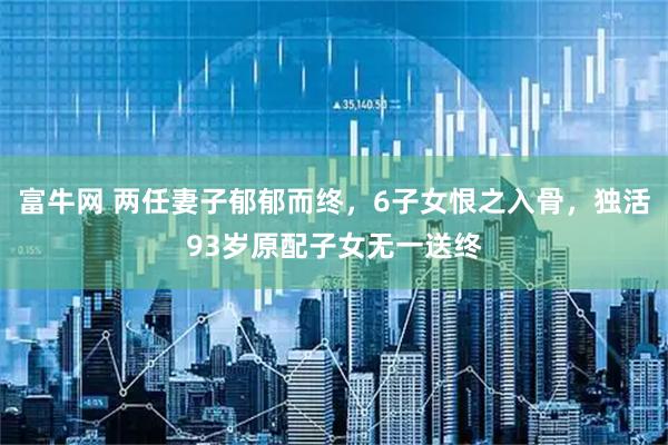富牛网 两任妻子郁郁而终，6子女恨之入骨，独活93岁原配子女无一送终