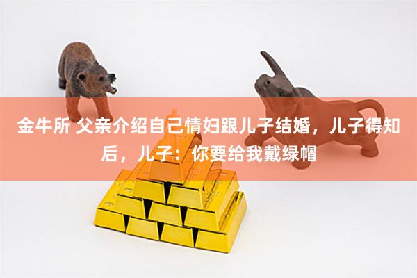 金牛所 父亲介绍自己情妇跟儿子结婚，儿子得知后，儿子：你要给我戴绿帽