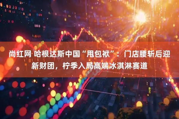 尚红网 哈根达斯中国“甩包袱”：门店腰斩后迎新财团，柠季入局高端冰淇淋赛道