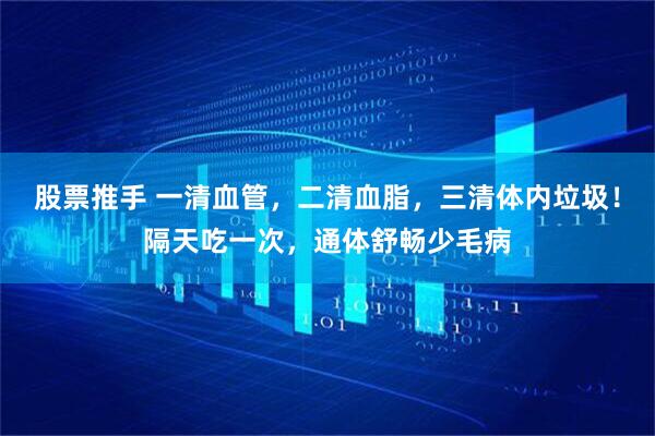 股票推手 一清血管，二清血脂，三清体内垃圾！隔天吃一次，通体舒畅少毛病