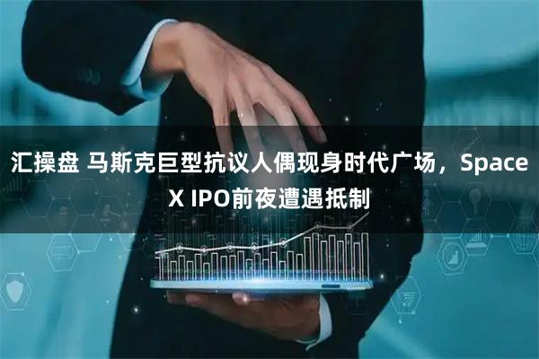 汇操盘 马斯克巨型抗议人偶现身时代广场，SpaceX IPO前夜遭遇抵制