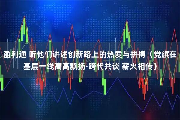 盈利通 听他们讲述创新路上的热爱与拼搏（党旗在基层一线高高飘扬·跨代共谈 薪火相传）