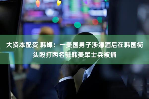 大资本配资 韩媒：一美国男子涉嫌酒后在韩国街头殴打两名驻韩美军士兵被捕