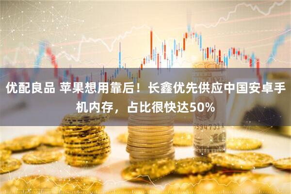优配良品 苹果想用靠后！长鑫优先供应中国安卓手机内存，占比很快达50%