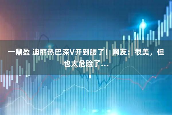 一鼎盈 迪丽热巴深V开到腰了！网友：很美，但也太危险了…