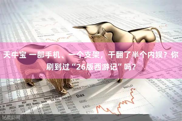 天牛宝 一部手机、一个支架，干翻了半个内娱？你刷到过“26版西游记”吗？