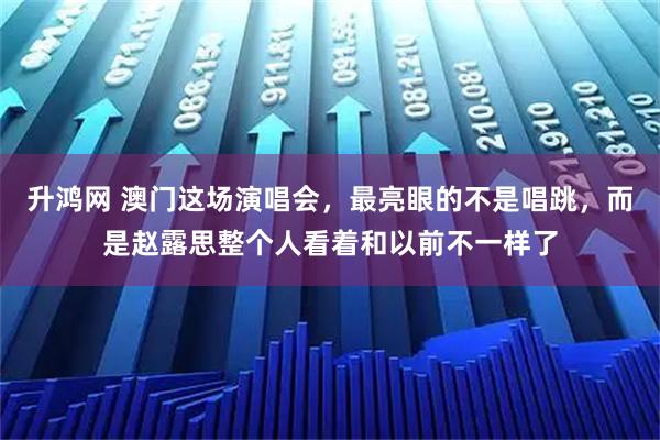 升鸿网 澳门这场演唱会，最亮眼的不是唱跳，而是赵露思整个人看着和以前不一样了