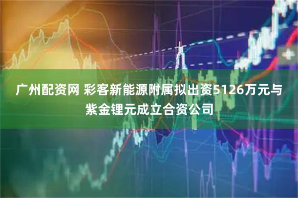 广州配资网 彩客新能源附属拟出资5126万元与紫金锂元成立合资公司