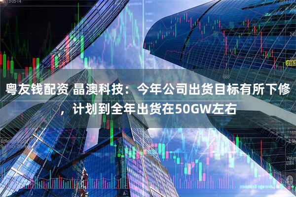 粤友钱配资 晶澳科技：今年公司出货目标有所下修，计划到全年出货在50GW左右